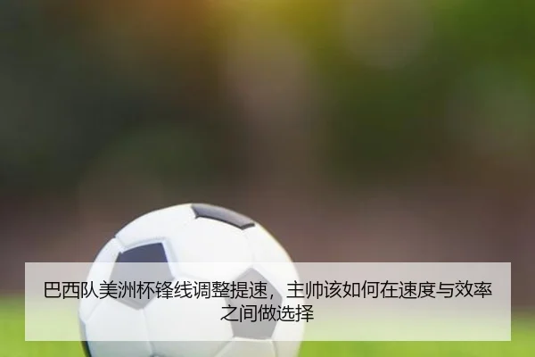 巴西队美洲杯锋线调整提速，主帅该如何在速度与效率之间做选择 - kaiyun